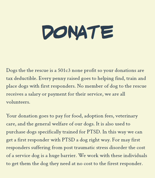 &nbsp;Donate Dogs the the rescue is a 501c3 none profit so your donations are tax deductible. Every penny raised goes to helping find, train and place dogs with first responders. No member of dog to the rescue receives a salary or payment for their service, we are all volunteers. Your donation goes to pay for food, adoption fees, veterinary care, and the general welfare of our dogs. It is also used to purchase dogs specifically trained for PTSD. In this way we can get a first responder with PTSD a dog right way. For may first responders suffering from post traumatic stress disorder the cost of a service dog is a huge barrier. We work with these individuals to get them the dog they need at no cost to the firest responder. 